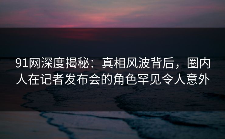 91网深度揭秘:真相风波背后,圈内人在记者发布会的角色罕见令人意外 91网深度揭秘:真相风波背后,圈内人在记者发布会的角色罕见令人意外
