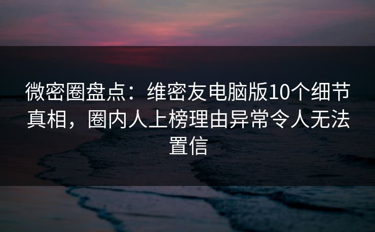 微密圈盘点：维密友电脑版10个细节真相，圈内人上榜理由异常令人无法置信