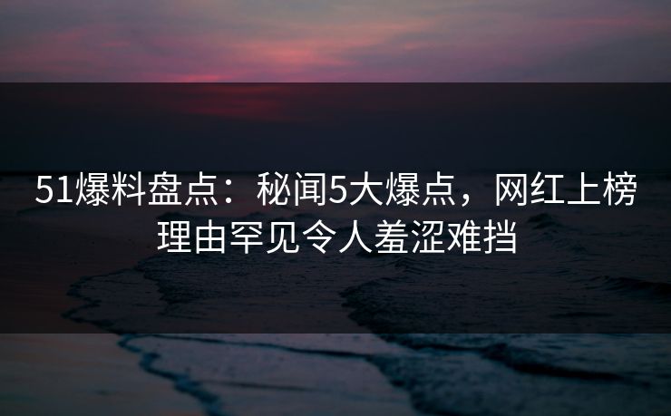 51爆料盘点:秘闻5大爆点,网红上榜理由罕见令人羞涩难挡 51爆料盘点:秘闻5大爆点,网红上榜理由罕见令人羞涩难挡