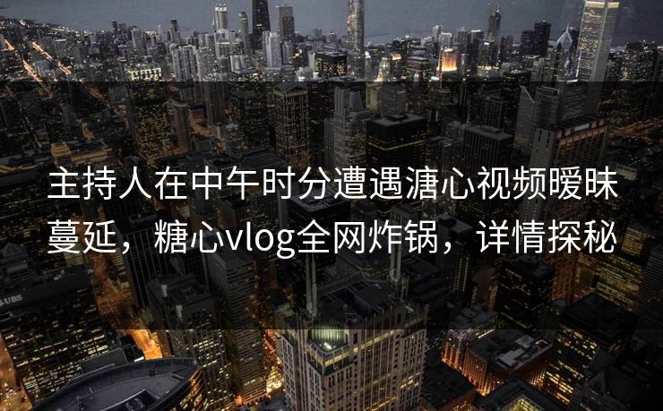 主持人在中午时分遭遇溏心视频暧昧蔓延，糖心vlog全网炸锅，详情探秘