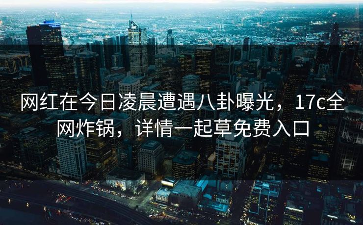 网红在今日凌晨遭遇八卦曝光，17c全网炸锅，详情一起草免费入口