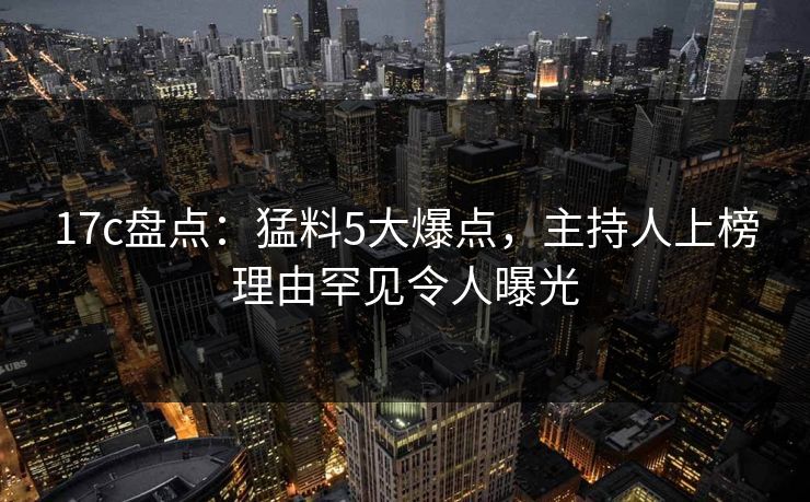 17c盘点：猛料5大爆点，主持人上榜理由罕见令人曝光