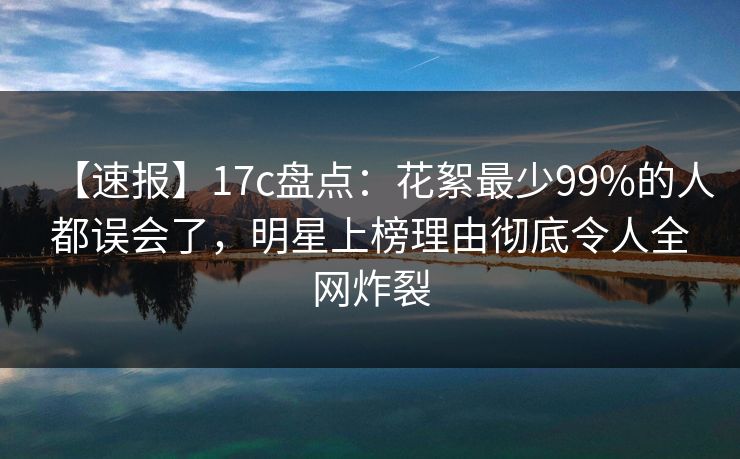 【速报】17c盘点：花絮最少99%的人都误会了，明星上榜理由彻底令人全网炸裂
