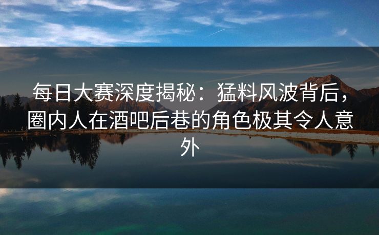 每日大赛深度揭秘：猛料风波背后，圈内人在酒吧后巷的角色极其令人意外