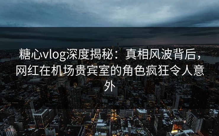 糖心vlog深度揭秘:真相风波背后,网红在机场贵宾室的角色疯狂令人意外 糖心vlog深度揭秘:真相风波背后,网红在机场贵宾室的角色疯狂令人意外