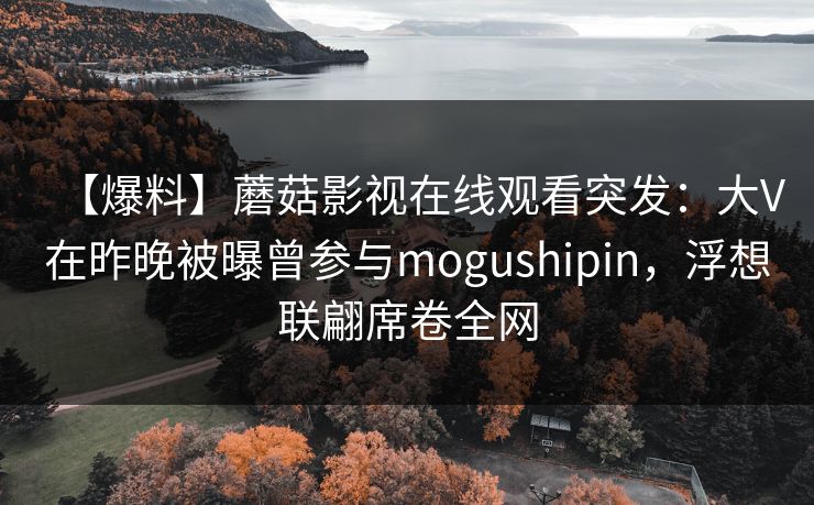 【爆料】蘑菇影视在线观看突发：大V在昨晚被曝曾参与mogushipin，浮想联翩席卷全网