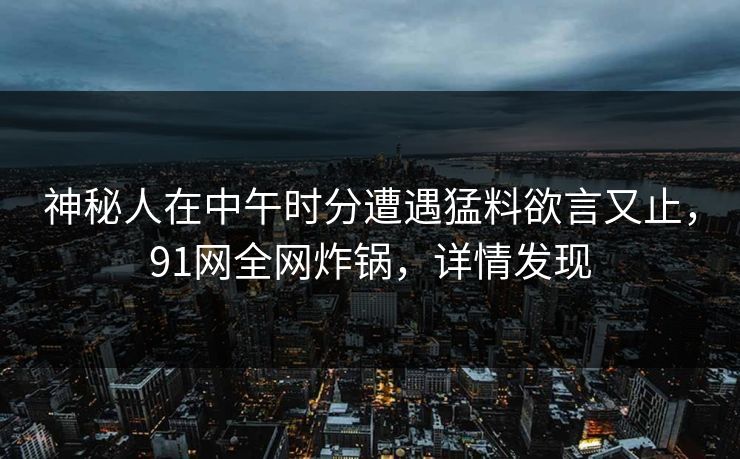 神秘人在中午时分遭遇猛料欲言又止,91网全网炸锅,详情发现 神秘人在中午时分遭遇猛料欲言又止,91网全网炸锅,详情发现