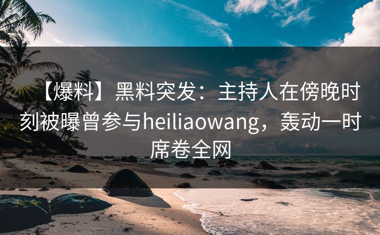 【爆料】黑料突发：主持人在傍晚时刻被曝曾参与heiliaowang，轰动一时席卷全网