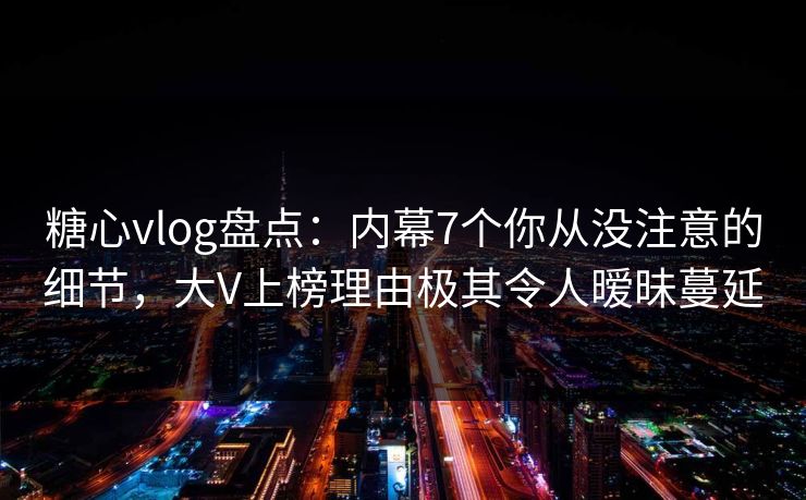 糖心vlog盘点：内幕7个你从没注意的细节，大V上榜理由极其令人暧昧蔓延