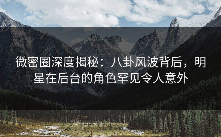微密圈深度揭秘：八卦风波背后，明星在后台的角色罕见令人意外