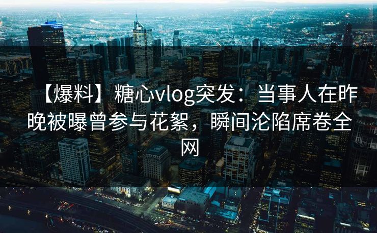 【爆料】糖心vlog突发：当事人在昨晚被曝曾参与花絮，瞬间沦陷席卷全网