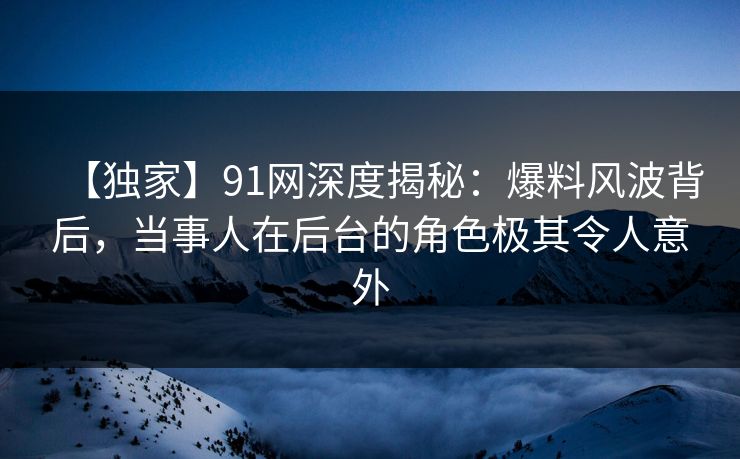 【独家】91网深度揭秘:爆料风波背后,当事人在后台的角色极其令人意外 【独家】91网深度揭秘:爆料风波背后,当事人在后台的角色极其令人意外