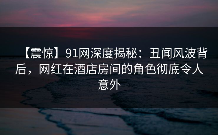 【震惊】91网深度揭秘：丑闻风波背后，网红在酒店房间的角色彻底令人意外