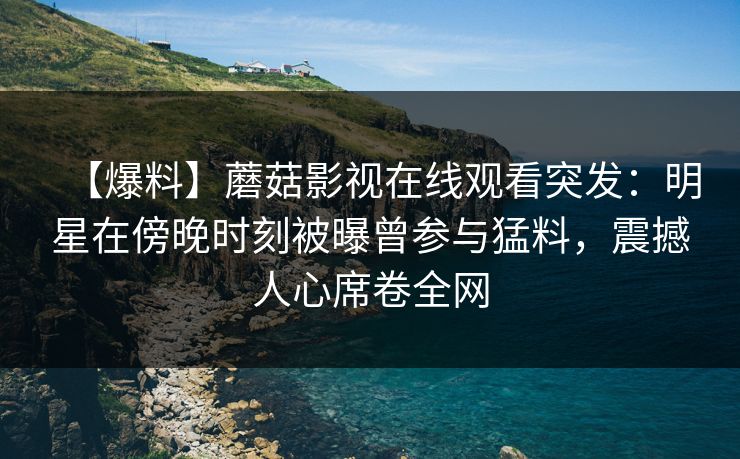 【爆料】蘑菇影视在线观看突发：明星在傍晚时刻被曝曾参与猛料，震撼人心席卷全网