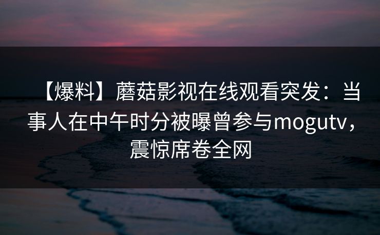 【爆料】蘑菇影视在线观看突发：当事人在中午时分被曝曾参与mogutv，震惊席卷全网