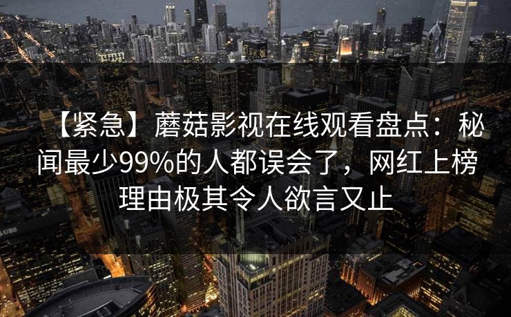 【紧急】蘑菇影视在线观看盘点:秘闻最少99%的人都误会了,网红上榜理由极其令人欲言又止 【紧急】蘑菇影视在线观看盘点:秘闻最少99%的人都误会了,网红上榜理由极其令人欲言又止