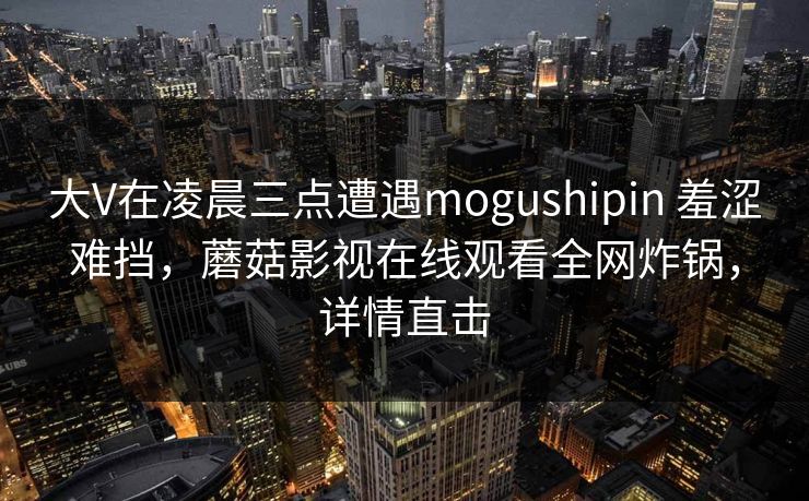 大V在凌晨三点遭遇mogushipin 羞涩难挡，蘑菇影视在线观看全网炸锅，详情直击