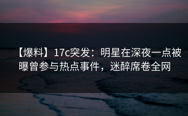 【爆料】17c突发：明星在深夜一点被曝曾参与热点事件，迷醉席卷全网