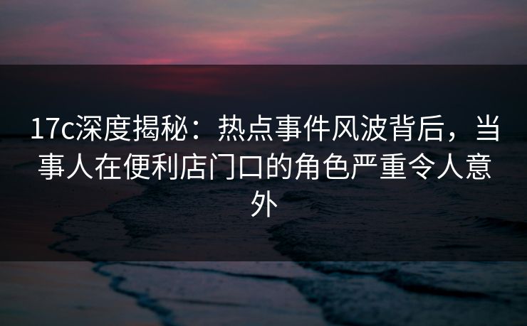 17c深度揭秘：热点事件风波背后，当事人在便利店门口的角色严重令人意外
