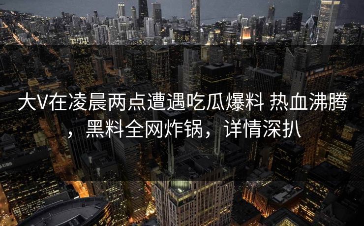 大V在凌晨两点遭遇吃瓜爆料 热血沸腾，黑料全网炸锅，详情深扒