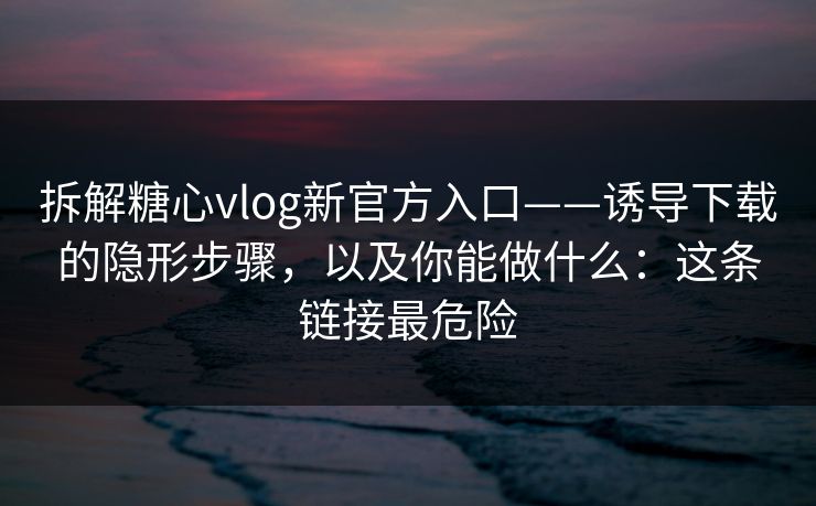 拆解糖心vlog新官方入口——诱导下载的隐形步骤,以及你能做什么:这条链接最危险 拆解糖心vlog新官方入口——诱导下载的隐形步骤,以及你能做什么:这条链接最危险