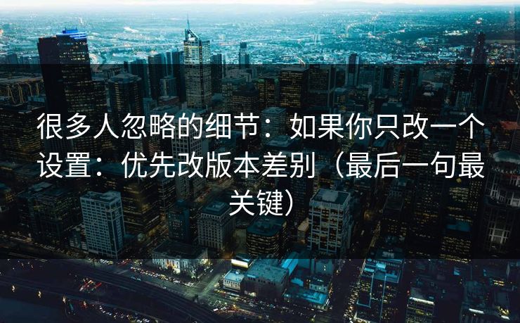 很多人忽略的细节：如果你只改一个设置：优先改版本差别（最后一句最关键）