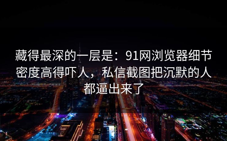 藏得最深的一层是：91网浏览器细节密度高得吓人，私信截图把沉默的人都逼出来了