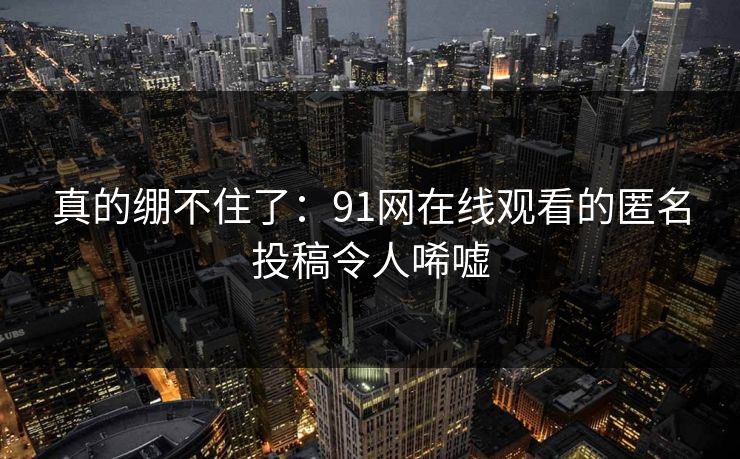 真的绷不住了:91网在线观看的匿名投稿令人唏嘘 真的绷不住了:91网在线观看的匿名投稿令人唏嘘